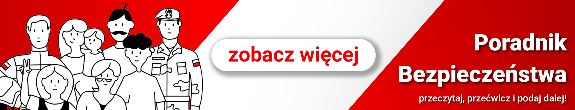 Poradnik bezpieczeństwa Poziomy baner w kolorach białym i czerwonym. Po lewej stronie znajduje się ilustracja przedstawiająca zróżnicowaną grupę osób (rodzinę i służby mundurowe) w formie czarno-białych konturów. W centralnej części widoczny jest biały przycisk z cieniem i czerwoną inskrypcją: „zobacz więcej”. Po prawej stronie, na czerwonym tle, umieszczono biały napis: „Poradnik Bezpieczeństwa”, a pod nim mniejszy tekst: „przeczytaj, przećwicz i podaj dalej!”